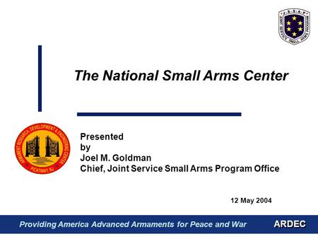 12 May 2004 Presented by Joel M. Goldman Chief, Joint Service Small Arms Program Office The National Small Arms Center ARDEC Providing America Advanced.