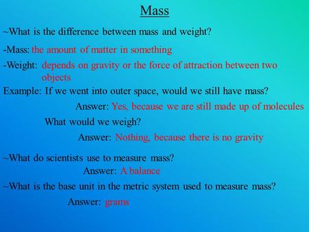 Mass ~What is the difference between mass and weight? -Mass:the amount of matter in something -Weight:depends on gravity or the force of attraction between.