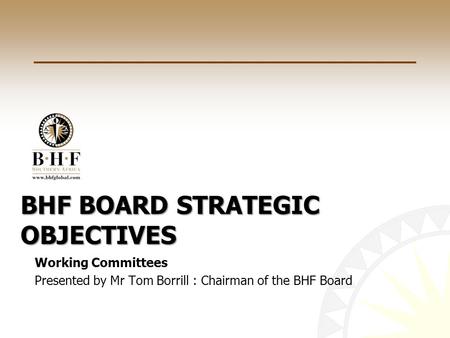 BHF BOARD STRATEGIC OBJECTIVES Working Committees Presented by Mr Tom Borrill : Chairman of the BHF Board.