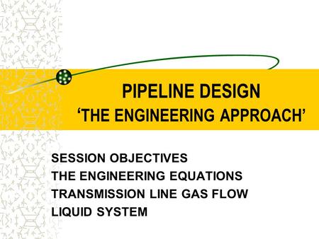 PIPELINE DESIGN ‘ THE ENGINEERING APPROACH’ SESSION OBJECTIVES THE ENGINEERING EQUATIONS TRANSMISSION LINE GAS FLOW LIQUID SYSTEM.