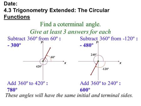 These angles will have the same initial and terminal sides. x y 420º x y 240º Find a coterminal angle. Give at least 3 answers for each Date: 4.3 Trigonometry.