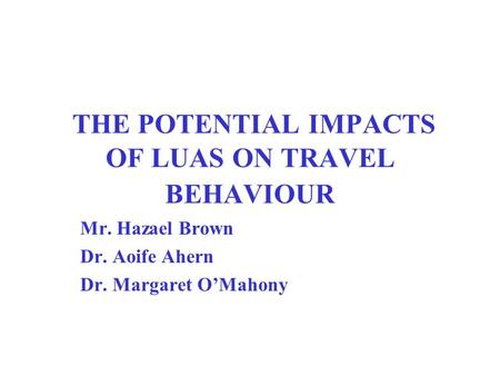 THE POTENTIAL IMPACTS OF LUAS ON TRAVEL BEHAVIOUR Mr. Hazael Brown Dr. Aoife Ahern Dr. Margaret O’Mahony.