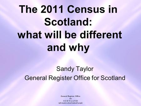 General Register Office for S C O T L A N D information about Scotland's people The 2011 Census in Scotland: what will be different and why Sandy Taylor.