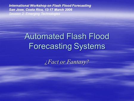 Automated Flash Flood Forecasting Systems ¿Fact or Fantasy? International Workshop on Flash Flood Forecasting San Jose, Costa Rica, 13-17 March 2006 Session.