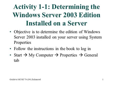 Guide to MCSE 70-290, Enhanced1 Activity 1-1: Determining the Windows Server 2003 Edition Installed on a Server Objective is to determine the edition of.