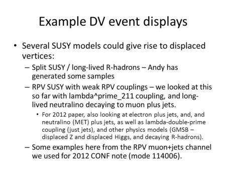 Example DV event displays Several SUSY models could give rise to displaced vertices: – Split SUSY / long-lived R-hadrons – Andy has generated some samples.