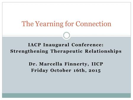 IACP Inaugural Conference: Strengthening Therapeutic Relationships Dr. Marcella Finnerty, IICP Friday October 16th, 2015 The Yearning for Connection.