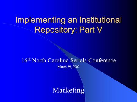 Implementing an Institutional Repository: Part V 16 th North Carolina Serials Conference March 29, 2007 Marketing.