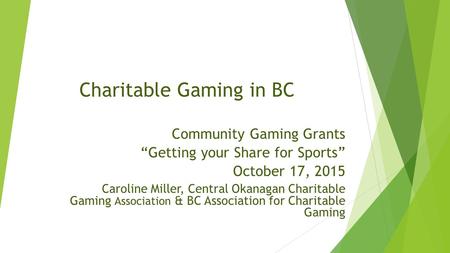 Charitable Gaming in BC Community Gaming Grants “Getting your Share for Sports” October 17, 2015 Caroline Miller, Central Okanagan Charitable Gaming Association.