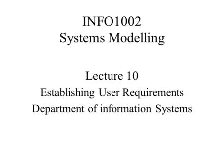 INFO1002 Systems Modelling Lecture 10 Establishing User Requirements Department of information Systems.