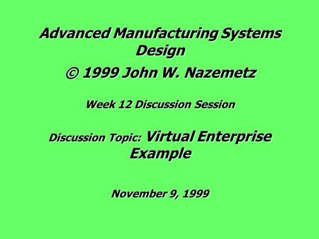 Advanced Manufacturing Systems Design © 1999 John W. Nazemetz Week 12 Discussion Session Discussion Topic: Virtual Enterprise Example November 9, 1999.