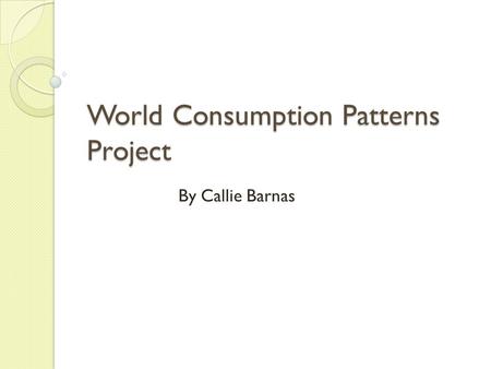 World Consumption Patterns Project By Callie Barnas.