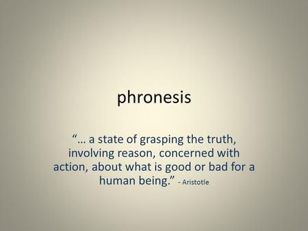 Phronesis “… a state of grasping the truth, involving reason, concerned with action, about what is good or bad for a human being.” - Aristotle.