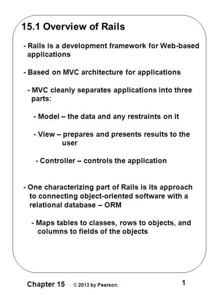 Chapter 15 © 2013 by Pearson. 1 15.1 Overview of Rails - Rails is a development framework for Web-based applications - Based on MVC architecture for applications.