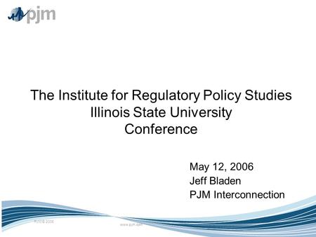 Www.pjm.com PJM © 2006 The Institute for Regulatory Policy Studies Illinois State University Conference May 12, 2006 Jeff Bladen PJM Interconnection.