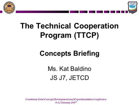 Combined Joint Concept Development and Experimentation Conference 9-12 January 2007 The Technical Cooperation Program (TTCP) Concepts Briefing Ms. Kat.