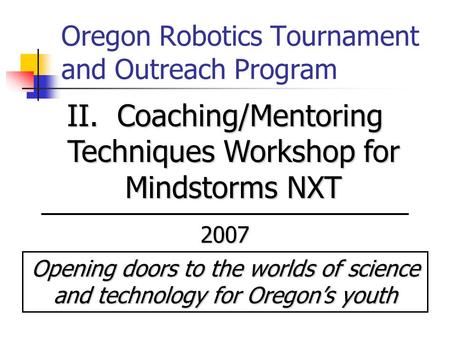 Oregon Robotics Tournament and Outreach Program II. Coaching/Mentoring Techniques Workshop for Mindstorms NXT 2007 Opening doors to the worlds of science.