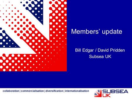 Collaboration | commercialisation | diversification | internationalisation Members’ update Bill Edgar / David Pridden Subsea UK.