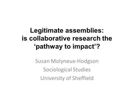 Legitimate assemblies: is collaborative research the ‘pathway to impact’? Susan Molyneux-Hodgson Sociological Studies University of Sheffield.