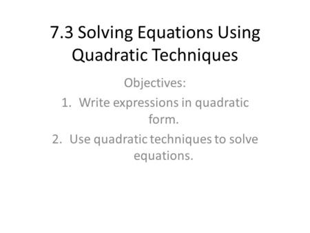 7.3 Solving Equations Using Quadratic Techniques Objectives: 1.Write expressions in quadratic form. 2.Use quadratic techniques to solve equations.