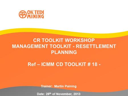 CR TOOLKIT WORKSHOP MANAGEMENT TOOLKIT - RESETTLEMENT PLANNING Ref – ICMM CD TOOLKIT # 18 - Trainer: Martin Paining Date: 28 th of November, 2013.