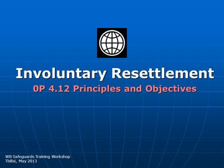 Involuntary Resettlement 0P 4.12 Principles and Objectives WB Safeguards Training Workshop Tbilisi, May 2013.