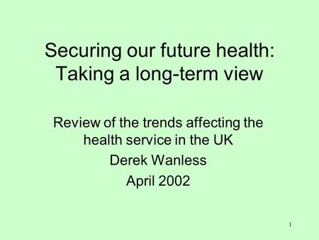 1 Securing our future health: Taking a long-term view Review of the trends affecting the health service in the UK Derek Wanless April 2002.