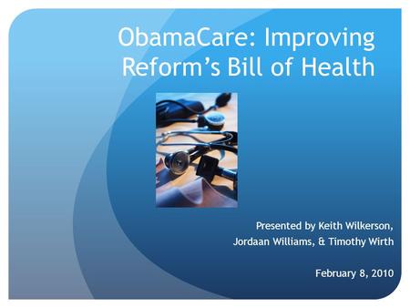 ObamaCare: Improving Reform’s Bill of Health Presented by Keith Wilkerson, Jordaan Williams, & Timothy Wirth February 8, 2010.