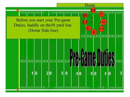 FJ BJ U R LJ L Home SJ Before you start your Pre-game Duties, huddle on the50 yard line (Home Side line) ECO.