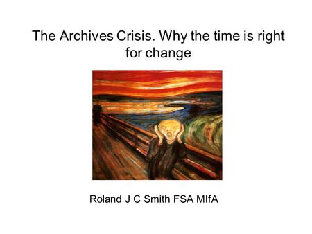 The Archives Crisis. Why the time is right for change Roland J C Smith FSA MIfA.