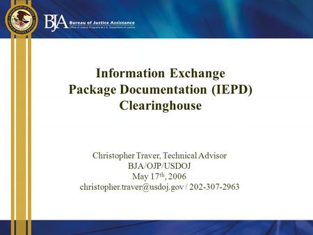 Information Exchange Package Documentation (IEPD) Clearinghouse Christopher Traver, Technical Advisor BJA/OJP/USDOJ May 17 th, 2006