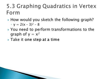  How would you sketch the following graph? ◦ y = 2(x – 3) 2 – 8  You need to perform transformations to the graph of y = x 2  Take it one step at a.