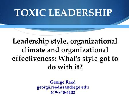 TOXIC LEADERSHIP Leadership style, organizational climate and organizational effectiveness: What’s style got to do with it? George Reed george.reed@sandiego.edu.