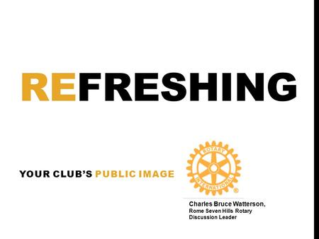 REFRESHING YOUR CLUB’S PUBLIC IMAGE Charles Bruce Watterson, Rome Seven Hills Rotary Discussion Leader.