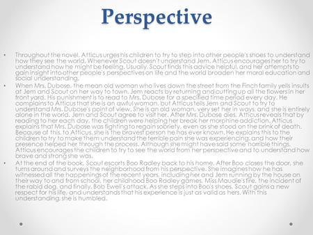 Perspective Throughout the novel, Atticus urges his children to try to step into other people's shoes to understand how they see the world. Whenever Scout.