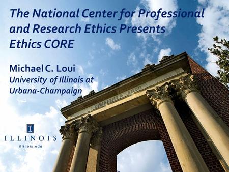 The National Center for Professional and Research Ethics Presents Ethics CORE Michael C. Loui University of Illinois at Urbana-Champaign.