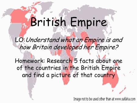 British Empire LO:Understand what an Empire is and how Britain developed her Empire? Homework: Research 5 facts about one of the countries in the British.