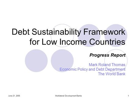 June 21, 2006Multilateral Development Banks1 Debt Sustainability Framework for Low Income Countries Progress Report Mark Roland Thomas Economic Policy.