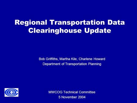 Regional Transportation Data Clearinghouse Update MWCOG Technical Committee 5 November 2004 Bob Griffiths, Martha Kile, Charlene Howard Department of Transportation.