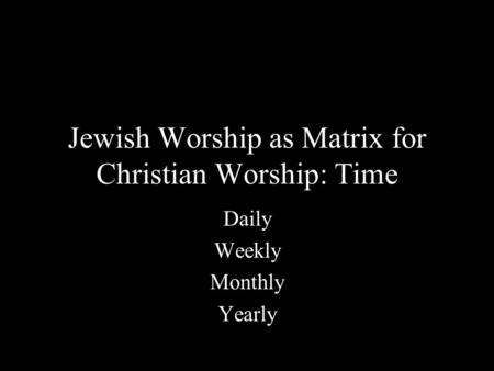 Jewish Worship as Matrix for Christian Worship: Time Daily Weekly Monthly Yearly.