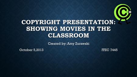 COPYRIGHT PRESENTATION: SHOWING MOVIES IN THE CLASSROOM Created by: Amy Zurawski Created by: Amy Zurawski October 5,2013ITEC 7445.