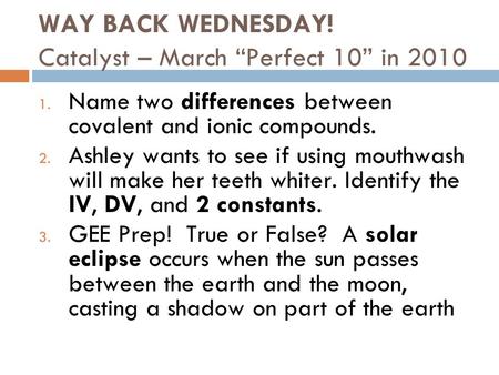 WAY BACK WEDNESDAY! Catalyst – March “Perfect 10” in 2010 1. Name two differences between covalent and ionic compounds. 2. Ashley wants to see if using.