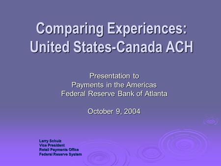 Comparing Experiences: United States-Canada ACH Presentation to Payments in the Americas Federal Reserve Bank of Atlanta October 9, 2004 Larry Schulz Vice.