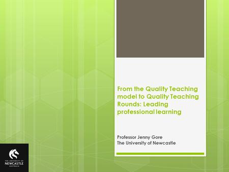 From the Quality Teaching model to Quality Teaching Rounds: Leading professional learning Professor Jenny Gore The University of Newcastle.