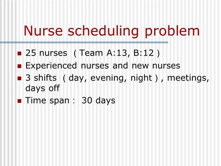 Nurse scheduling problem 25 nurses （ Team A:13, B:12 ） Experienced nurses and new nurses 3 shifts （ day, evening, night ）, meetings, days off Time span.