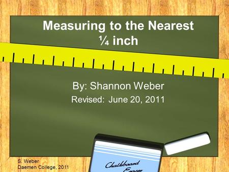 Measuring to the Nearest ¼ inch By: Shannon Weber Revised: June 20, 2011 S. Weber Daemen College, 2011.