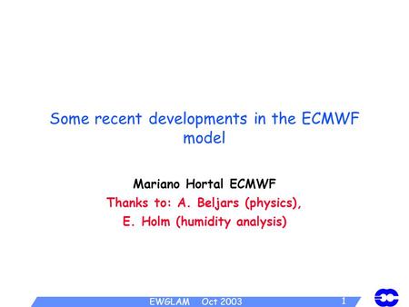 EWGLAM Oct 2003 1 Some recent developments in the ECMWF model Mariano Hortal ECMWF Thanks to: A. Beljars (physics), E. Holm (humidity analysis)