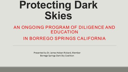 Protecting Dark Skies AN ONGOING PROGRAM OF DILIGENCE AND EDUCATION IN BORREGO SPRINGS CALIFORNIA Presented by Dr. James Hoban Rickard, Member Borrego.