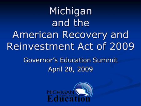 Michigan and the American Recovery and Reinvestment Act of 2009 Governor’s Education Summit April 28, 2009.