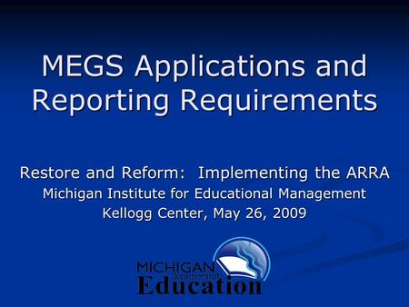 MEGS Applications and Reporting Requirements Restore and Reform: Implementing the ARRA Michigan Institute for Educational Management Kellogg Center, May.